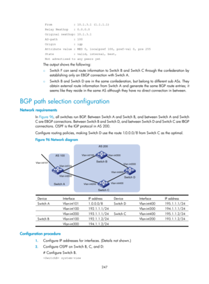 Page 936 247 
 From            : 10.1.3.1 (1.1.1.1) 
 Relay Nexthop   : 0.0.0.0 
 Original nexthop: 10.1.3.1 
 AS-path         : 100 
 Origin          : igp 
 Attribute value : MED 0, localpref 100, pref-val 0, pre 255 
 State           : valid, internal, best, 
 Not advertised to any peers yet 
The output shows the following:  
{ Switch F can send route information to Switch B and Switch C through the confederation by 
establishing only an EBGP connection with Switch A.  
{ Switch B and Switch D are in the same...