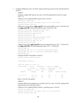 Page 938 249 
4.
 
Configure attributes for route 1.0.0.0/8, making Switch D give priority to the route learned from 
Switch C: 
{  Method I 
Configure a higher MED value for the route 1. 0.0.0/8 advertised from Switch A to peer 
192.1.1.2. 
# Define an ACL numbered 2000 to permit route 1.0.0.0/8. 
[SwitchA] acl number 2000 
[SwitchA-acl-basic-2000] rule permit source 1.0.0.0 0.255.255.255 
[SwitchA-acl-basic-2000] quit 
# Define two routing policies, apply_med_50 , which sets the MED for route 1.0.0.0/8 to 50,...