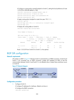 Page 939 250 
# Configure a routing policy named localpref on Switch C, setting the local preference of route 
1.0.0.0/8 to 200 (the default is 100).  
[SwitchC] route-policy localpref permit node 10 
[SwitchC-route-policy] if-match acl 2000 
[SwitchC-route-policy] apply local-preference 200 
[SwitchC-route-policy] quit 
# Apply routing policy localpref to routes from peer 193.1.1.1. 
[SwitchC] bgp 200 
[SwitchC-bgp] peer 193.1.1.1 route-policy localpref import 
[SwitchC-bgp] quit 
# Display the routing table on...