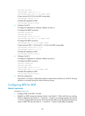 Page 940 251 
[SwitchA] bgp 65008 
[SwitchA-bgp] router-id 1.1.1.1 
[SwitchA-bgp] peer 200.1.1.1 as-number 65009 
# Inject network 8.0.0.0/8 to the BGP routing table.  
[SwitchA-bgp] network 8.0.0.0 
# Enable GR capability for BGP.  
[SwitchA-bgp] graceful-restart 
2. Configure Switch B: 
# Configure IP addresses for interfaces. (Details not shown.)  
# Configure the EBGP connection.  
 system-view 
[SwitchB] bgp 65009 
[SwitchB-bgp] router-id 2.2.2.2 
[SwitchB-bgp] peer 200.1.1.2 as-number 65008 
# Configure...