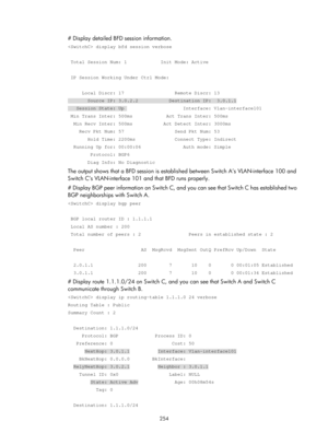 Page 943 254 
# Display detailed BFD session information.  
 display bfd session verbose 
 
 Total Session Num: 1            Init Mode: Active 
 
 IP Session Working Under Ctrl Mode: 
 
     Local Discr: 17                  Remote Discr: 13 
       Source IP: 3.0.2.2           Destination IP:  3.0.1.1 
   Session State: Up                     Interface: Vlan-interface101 
 Min Trans Inter: 500ms            Act Trans Inter: 500ms 
  Min Recv Inter: 500ms           Act Detect Inter: 3000ms 
    Recv Pkt Num: 57...