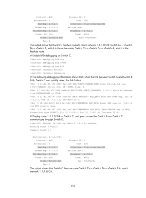 Page 944 255 
     Protocol: BGP             Process ID: 0 
   Preference: 0                     Cost: 100 
      NextHop: 2.0.1.1          Interface: Vlan-interface201 
    BkNextHop: 0.0.0.0        BkInterface: 
  RelyNextHop: 2.0.2.1          Neighbor : 2.0.1.1 
    Tunnel ID: 0x0                  Label: NULL 
        State: Invalid Adv             Age: 00h08m54s 
          Tag: 0 
The output shows that Switch C has two routes to reach network 1.1.1.0/24: Switch CSwitch 
BSwitch A, which is the active route;...