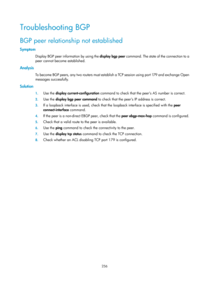 Page 945 256 
Troubleshooting BGP 
BGP peer relationship not established 
Symptom 
Display BGP peer information by using the display bgp peer command. The state of the connection to a 
peer cannot become  established.  
Analysis 
To become BGP peers, any two routers must establish a TCP session using port 179 and exchange Open 
messages successfully. 
Solution 
1. Use the  display current-configuration  command to check that the peer’s AS number is correct. 
2. Use the  display bgp peer command  to check that...