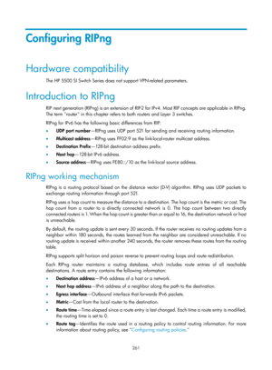 Page 950 261 
Configuring RIPng 
Hardware compatibility 
The HP 5500 SI Switch Series does not support VPN-related parameters.  
Introduction to RIPng 
RIP next generation (RIPng) is an extension of RIP-2 for IPv4. Most RIP concepts are applicable in RIPng. 
The term router in this chapter refers to both routers and Layer 3 switches. 
RIPng for IPv6 has the following basic differences from RIP: 
•   UDP port number —RIPng uses UDP port 521 for sending and receiving routing information. 
•   Multicast address...