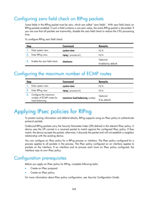 Page 957 268 
Configuring zero field check on RIPng packets 
Some fields in the RIPng packet must be zero, which are called zero fields. With zero field check on 
RIPng packets enabled, if such a field contains a non-ze ro value, the entire RIPng packet is discarded. If 
you are sure that all packets are trustworthy, disable the zero field check to reduce the CPU processing 
time. 
To configure RIPng zero field check: 
 
Step Command Remarks 
1.   Enter system view. 
system-view  N/A 
2.  Enter RIPng view....