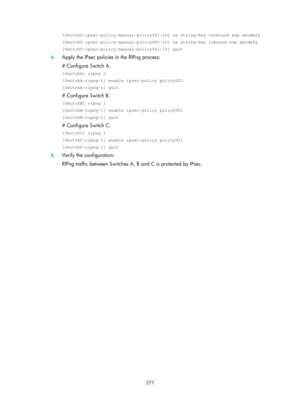 Page 966 277 
[SwitchC-ipsec-policy-manual-policy001-10] sa string-key outbound esp ab\
cdefg 
[SwitchC-ipsec-policy-manual-policy001-10] sa string-key inbound esp abc\
defg 
[SwitchC-ipsec-policy-manual-policy001-10] quit 
4. Apply the IPsec policies in the RIPng process:  
# Configure Switch A. 
[SwitchA] ripng 1 
[SwitchA-ripng-1] enable ipsec-policy policy001 
[SwitchA-ripng-1] quit 
# Configure Switch B. 
[SwitchB] ripng 1 
[SwitchB-ripng-1] enable ipsec-policy policy001 
[SwitchB-ripng-1] quit 
# Configure...