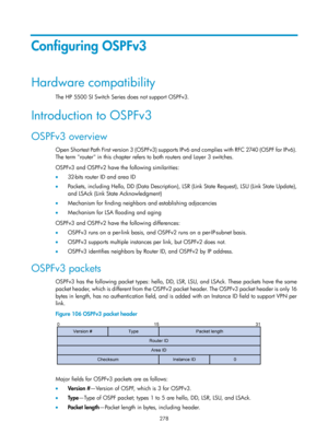 Page 967 278 
Configuring OSPFv3 
Hardware compatibility 
The HP 5500 SI Switch Series does not support OSPFv3.  
Introduction to OSPFv3 
OSPFv3 overview 
O p e n  S h o r t e s t  Pa t h  Fi r s t  ve r s io n  3  ( OS P F v 3 )  s u p p o r t s  I P v 6  a n d  c o m p l i e s  wi t h  R F C  2740  ( OS P F  fo r  I P v 6 ) .  
The term router in this chapter refers to both routers and Layer 3 switches. 
OSPFv3 and OSPFv2 have the following similarities: 
•  32-bits router ID and area ID 
•   Packets,...