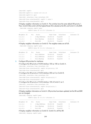 Page 988 299 
[SwitchD] ospfv3 
[SwitchD-ospfv3-1] router-id 4.4.4.4 
[SwitchD-ospfv3-1] quit 
[SwitchD] interface vlan-interface 200 
[SwitchD-Vlan-interface200] ospfv3 1 area 0 
[SwitchD-Vlan-interface200] quit 
# Display neighbor information on Switch A. The switches have the same default DR priority 1. 
Then, Switch D (the switch with the highest Router  ID) is elected as the DR, and Switch C is the BDR. 
 [SwitchA] display ospfv3 peer 
            OSPFv3 Area ID 0.0.0.0 (Process 1)...