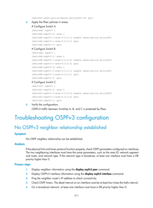 Page 1000 311 
[SwitchC-ipsec-policy-manual-policy002-10] quit 
4. Apply the IPsec policies in areas:  
# Configure Switch A. 
[SwitchA] ospfv3 1 
[SwitchA-ospfv3-1] area 1 
[SwitchA-ospfv3-1-area-0.0.0.1] enable ipsec-policy policy001 
[SwitchA-ospfv3-1-area-0.0.0.1] quit 
[SwitchA-ospfv3-1] quit 
# Configure Switch B. 
[SwitchB] ospfv3 1 
[SwitchB-ospfv3-1] area 0 
[SwitchB-ospfv3-1-area-0.0.0.0] enable ipsec-policy policy002 
[SwitchB-ospfv3-1-area-0.0.0.0] quit 
[SwitchB-ospfv3-1] area 1...