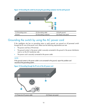 Page 23 18  
Figure 14  Grounding the switch by burying the grou nding conductor into the earth ground 
 
(1) Grounding screw (2) Grounding cable (3) Earth ground 
(4) Joint  (5) Grounding conductor(6) Chassis rear panel  
Grounding the switch by using the AC power cord 
If the installation site has no grounding strips  or earth ground, you ground an AC-powered switch 
through the PE wire of the power cord. Make  sure the following requirements are met:  
•   The power cord has a PE terminal.  
•   The ground...