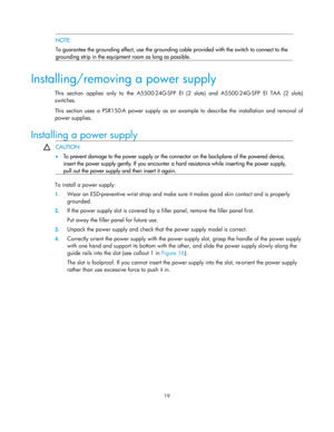 Page 24 19  
  NOTE: 
To guarantee the grounding effect, use the grounding  cable provided with the switch to connect to the 
grounding strip in the equipment room as long as possible. 
 
Installing/removing a power supply 
This section applies only to the A5500-24G-SFP EI  (2 slots) and A5500-24G-SFP EI TAA (2 slots) 
switches.  
This section uses a PSR150-A power  supply as an example to describe the installation and removal of 
power supplies. 
Installing a power supply 
  CAUTION: 
•
  To prevent damage to...