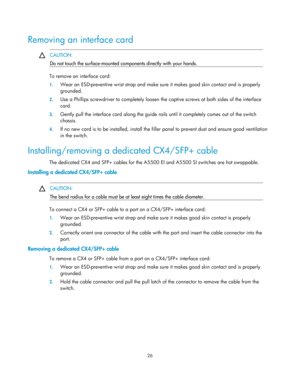 Page 31 26  
Removing an interface card  
  CAUTION: 
Do not touch the surface-mounted components directly with your hands. 
 
To remove an interface card: 
1.
 Wear an ESD-preventive wrist strap and make sure  it makes good skin contact and is properly 
grounded.  
2.  Use a Phillips screwdriver to completely loosen th e captive screws at both sides of the interface 
card. 
3.  Gently pull the interface card along the guide rail s until it completely comes out of the switch 
chassis.  
4.  If no new card is to...