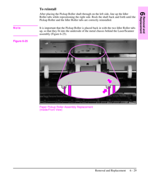 Page 102To reinstall
After placing the Pickup Roller shaft through on the left side, line up the Idler
Roller tabs while repositioning the right side. Rock the shaft back and forth until the
Pickup Roller and the Idler Roller tabs are correctly reinstalled.
NoteIt is important that the Pickup Roller is placed back in with the two Idler Roller tabs
up, so that they fit into the underside of the metal chassis behind the Laser/Scanner
assembly (Figure 6-25).
Paper Pickup Roller Assembly Replacement
(Inside/Front...