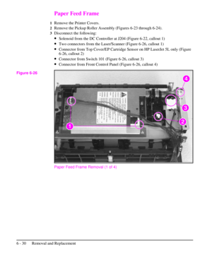 Page 103Paper Feed Frame
1Remove the Printer Covers.
2Remove the Pickup Roller Assembly (Figures 6-23 through 6-24).
3Disconnect the following:
·Solenoid from the DC Controller at J204 (Figure 6-22, callout 1)
·Two connectors from the Laser/Scanner (Figure 6-26, callout 1)
·Connector from Top Cover/EP Cartridge Sensor on HP LaserJet 5L only (Figure
6-26, callout 2)
·Connector from Switch 101 (Figure 6-26, callout 3)
·Connector from Front Control Panel (Figure 6-26, callout 4)
Paper Feed Frame Removal (1 of 4)...