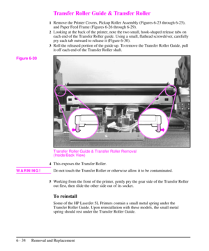 Page 107Transfer Roller Guide & Transfer Roller
1Remove the Printer Covers, Pickup Roller Assembly (Figures 6-23 through 6-25),
and Paper Feed Frame (Figures 6-26 through 6-29).
2Looking at the back of the printer, note the two small, hook-shaped release tabs on
each end of the Transfer Roller guide. Using a small, flathead screwdriver, carefully
pry each tab outward to release it (Figure 6-30).
3Roll the released portion of the guide up. To remove the Transfer Roller Guide, pull
it off each end of the Transfer...
