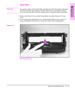 Page 108Kick Plate
CautionBe careful working with the Kick Plate and Separation Pad. The spring underneath
the Kick Plate may stay attached to the Kick Plate, but it is also likely to spring
away from the Kick Plate. Place the spring aside for Separation Plate disassembly.
1Remove the Printer Covers and the Pickup Roller Assembly (Figures 6-23 and
6-24).
2Press the Separation Pad (Figure 6-31). Allow the Kick Plate to pivot upward (a
spring underneath will push it up). Lift the Kick Plate off its mounting pins....