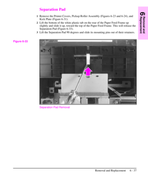 Page 110Separation Pad
1Remove the Printer Covers, Pickup Roller Assembly (Figures 6-23 and 6-24), and
Kick Plate (Figure 6-31).
2Lift the bottom of the white plastic tab on the rear of the Paper Feed Frame up
slightly and slide it up, toward the top of the Paper Feed Frame. This will release the
Separation Pad (Figure 6-33).
3Lift the Separation Pad 90 degrees and slide its mounting pins out of their retainers.
Separation Pad Removal
Figure 6-33
6
Removal and
Replacement
Removal and Replacement 6 - 37 