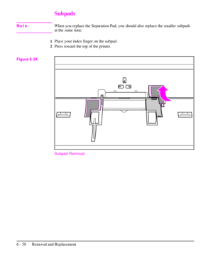 Page 111Subpads
NoteWhen you replace the Separation Pad, you should also replace the smaller subpads
at the same time.
1Place your index finger on the subpad.
2Press toward the top of the printer.
Subpad Removal
Figure 6-34
6 - 38 Removal and Replacement 