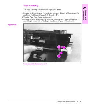 Page 112Feed Assembly
The Feed Assembly is located in the Paper Feed Frame.
1Remove the Printer Covers, Pickup Roller Assembly (Figures 6-23 through 6-25),
and Paper Feed Frame (Figures 6-26 through 6-29).
2Turn the Paper Feed Frame upside down.
3Remove the Feed Roller Shaft by lifting the plastic tab up (Figure 6-35, callout 1)
and sliding it out the side of the Paper Feed Frame (Figure 6-35, callout 2).
Feed Assembly Removal (1 of 3)
Figure 6-35
6
Removal and
Replacement
Removal and Replacement 6 - 39 