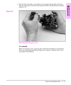 Page 1146Turn the Feed Assembly over and place it in one hand with the roller-side down.
Pop one of the tabs on the other side and the feed roller should fall into your hand
(Figure 6-37).
Feed Assembly Removal (3 of 3)
To reinstall
Before securing the screw, ensure the tabs on the Feed Assembly are positioned in
their slots on the Paper Feed Frame (Figure 6-35, callout 2). Failure to do so will
cause paper feed problems.
Figure 6-37
6
Removal and
Replacement
Removal and Replacement 6 - 41 