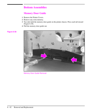 Page 115Bottom Assemblies
Memory Door Guide
1Remove the Printer Covers.
2Remove any extra memory.
3Two tabs hold the memory door guide on the printer chassis. Press each tab inward
(Figure 6-38).
4Pull the memory door guide out.
Memory Door Guide Removal
Figure 6-38
6 - 42 Removal and Replacement 