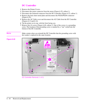 Page 117DC Controller
1Remove the Printer Covers.
2Disconnect the motor connector from the motor (Figure 6-39, callout 1).
3Disconnect the Solenoid connector from the DC Controller (Figure 6-22, callout 1).
4Remove the back sheet metal plate and disconnect the PS202/PS204 connector
(Figure 6-29).
5Remove the AC Cable cover and disconnect the AC Cable from the DC Controller
(Figures 6-13 and 6-14).
6Tip the printer on its top, with the front facing you.
7Remove the (4) screws (Figure 6-40, callout 1). One of the...