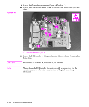 Page 1199Remove the (7) remaining connectors (Figure 6-42, callout 1).
10Remove the screws (5) that secure the DC Controller to the metal case (Figure 6-42,
callout 2).
DC Controller Removal (3 of 3)
11Remove the DC Controller by lifting gently on the side opposite the formatter, then
sliding it out.
CautionBe careful not to rotate the DC Controller as you remove it.
NoteWhen ordering, the DC Controller does not come with any connectors. Use the
current connectors or refer to the connector chart in Chapter 8 for...