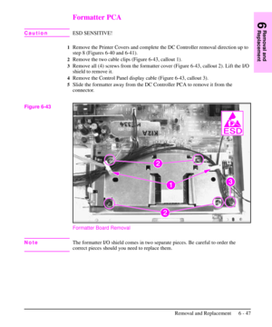 Page 120Formatter PCA
CautionESD SENSITIVE!
1Remove the Printer Covers and complete the DC Controller removal direction up to
step 8 (Figures 6-40 and 6-41).
2Remove the two cable clips (Figure 6-43, callout 1).
3Remove all (4) screws from the formatter cover (Figure 6-43, callout 2). Lift the I/O
shield to remove it.
4Remove the Control Panel display cable (Figure 6-43, callout 3).
5Slide the formatter away from the DC Controller PCA to remove it from the
connector.
Formatter Board Removal
NoteThe formatter I/O...