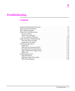 Page 1227
Troubleshooting
Contents
General Troubleshooting Flowchart .  . .  . .  . .  . .  . .  . .  . .  . .  . .  . .  . . 7-3
Paper Path and Components .  . .  . .  . .  . .  . .  . .  . .  . .  . .  . .  . .  . .  . . 7-5
DC Controller Diagram .  . .  . .  . .  . .  . .  . .  . .  . .  . .  . .  . .  . .  . .  . . 7-6
Printer Error Troubleshooting . .  . .  . .  . .  . .  . .  . .  . .  . .  . .  . .  . .  . . 7-7
Priority of Errors .  . .  . .  . .  . .  . .  . .  . .  . .  . .  . .  . .  . .  . .  . .  ....