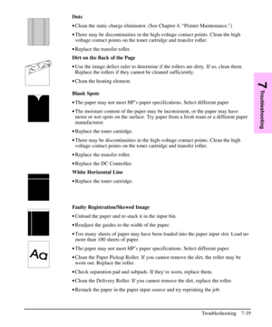 Page 140Dots
·Clean the static charge eliminator. (See Chapter 4, “Printer Maintenance.)
·There may be discontinuities in the high-voltage contact points. Clean the high
voltage contact points on the toner cartridge and transfer roller.
·Replace the transfer roller.
Dirt on the Back of the Page
·Use the image defect ruler to determine if the rollers are dirty. If so, clean them.
Replace the rollers if they cannot be cleaned sufficiently.
·Clean the heating element.
Blank Spots
·The paper may not meet HP’s paper...