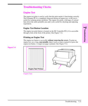 Page 142Troubleshooting Checks
Engine Test
The engine test print is used to verify that the print engine is functioning correctly.
The Formatter PCA is completely bypassed during an engine test, so this test is
useful for isolating printer problems. The engine test prints a full page of vertical
lines down the entire printable area and is also useful for checking and adjusting
registration.
Engine Test Button Location
The engine test print button is located on the DC Controller PCA. It is accessible
through a...