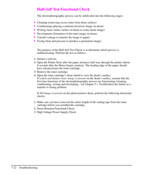 Page 143Half-Self Test Functional Check
The electrophotographic process can be subdivided into the following stages:
·Cleaning (removing excess toner from drum surface)
·Conditioning (placing a uniform electrical charge on drum)
·Writing (laser strikes surface of drum to create latent image)
·Development (formation of the toner image on drum)
·Transfer (charge to transfer the image to paper)
·Fusing (heat and pressure to produce a permanent image)
The purpose of the Half-Self Test Check is to determine which...