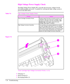 Page 145High-Voltage Power Supply Check
The High-Voltage Power Supply PCA provides the necessary voltages for the
electrophotographic processes. A method for verifying the high-voltage system is
given in the table below.
Toner Cartridge High Voltage Connection Points (1 of 2)
·Charging (1)
·Drum Ground (2)
·Developing Roller (3)
Checks Action
Toner Cartridge Connection Points Visually inspect the three connection points on the
underside, right end of the toner cartridge. If they
are dirty or corroded, clean the...