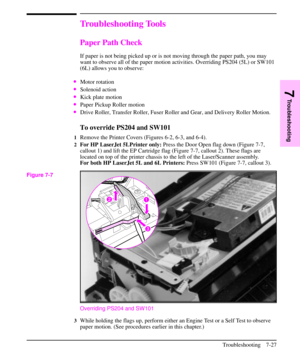 Page 148Troubleshooting Tools
Paper Path Check
If paper is not being picked up or is not moving through the paper path, you may
want to observe all of the paper motion activities. Overriding PS204 (5L) or SW101
(6L) allows you to observe:
·Motor rotation
·Solenoid action
·Kick plate motion
·Paper Pickup Roller motion
·Drive Roller, Transfer Roller, Fuser Roller and Gear, and Delivery Roller Motion.
To override PS204 and SW101
1Remove the Printer Covers (Figures 6-2, 6-3, and 6-4).
2For HP LaserJet 5LPrinter...