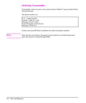 Page 157Ordering Consumables
Consumables and accessories such as those listed on Table 8-1 may be ordered from
Hewlett-Packard.
The phone numbers are:
U.S.: 1-800-538-8787
Canada: 1-800-387-3154
(Toronto) 516-671-8383
United Kingdom: 0734-441212
Germany: 0130-3322
Contact your local HP Parts Coordinator for other local phone numbers.
NoteParts that have no reference designator or part number are not field replacement
parts and cannot be ordered through SMO.
8-4 Parts and Diagrams 