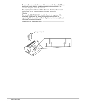 Page 197To remove the paper jam the fuser area of the printer must be disassembled. Fusers
and pressure rollers should be checked for damage from the paper jam or the
customers attempts to remove the paper jam.
The output tray fin should be installed in all LaserJet 5L’s in the affected serial
number range that are returned for any service, paper jam or other.
Solution:
The out try fin (RB1-7332-000CN) should be placed in the output tray of the
printer. This will decrease the number of fuser paper jams customers...