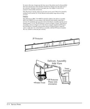 Page 199To remove this type of paper jam the fuser area of the printer must be disassembled.
The fuser and pressure roller should be checked for damage from the paper jam or
the customer’s attempts to remove the paper jam. See chapter 6 in the service
manual for disassembly instructions.
This JP protector and the output tray fin (from service note C3941A-01) should be
installed in all LaserJet 5L’s in the affected serial number range that are being
serviced.
Solution:
This JP Protector (RB1-7334-000CN) should be...