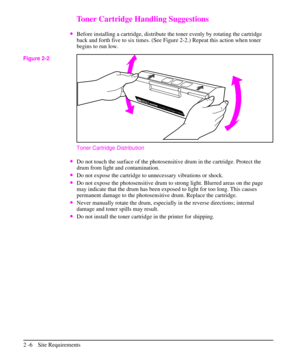 Page 31Toner Cartridge Handling Suggestions
·Before installing a cartridge, distribute the toner evenly by rotating the cartridge
back and forth five to six times. (See Figure 2-2.) Repeat this action when toner
begins to run low.
Toner Cartridge Distribution
·Do not touch the surface of the photosensitive drum in the cartridge. Protect the
drum from light and contamination.
·Do not expose the cartridge to unnecessary vibrations or shock.
·Do not expose the photosensitive drum to strong light. Blurred areas on...