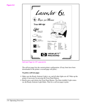 Page 39Self-test Page for HP LaserJet 6L
The self-test page lists the current printer configuration. (If any fonts have been
downloaded to the printer a second page will print.)
To print a self-test page:
1Make sure the Ready (bottom) Light is on, and all other lights are off. Wake up the
printer if necessary by pressing the Front Panel Button.
2Briefly press and release the Front Panel Button. The Data (middle) Light comes
on, the Ready (bottom) Light blinks. Wait for a self-test page to print.
Figure 3-2
3-8...