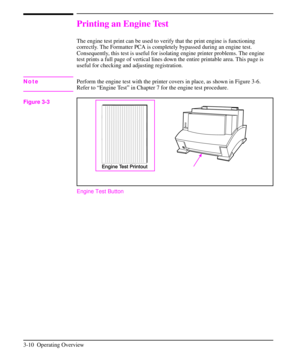 Page 41Printing an Engine Test
The engine test print can be used to verify that the print engine is functioning
correctly. The Formatter PCA is completely bypassed during an engine test.
Consequently, this test is useful for isolating engine printer problems. The engine
test prints a full page of vertical lines down the entire printable area. This page is
useful for checking and adjusting registration.
NotePerform the engine test with the printer covers in place, as shown in Figure 3-6.
Refer to “Engine Test”...