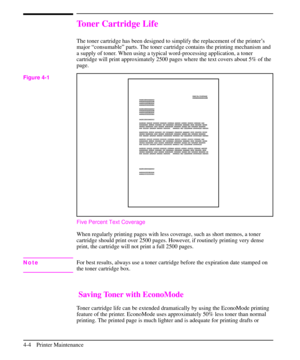 Page 47Toner Cartridge Life
The toner cartridge has been designed to simplify the replacement of the printer’s
major “consumable” parts. The toner cartridge contains the printing mechanism and
a supply of toner. When using a typical word-processing application, a toner
cartridge will print approximately 2500 pages where the text covers about 5% of the
page.
Five Percent Text Coverage
When regularly printing pages with less coverage, such as short memos, a toner
cartridge should print over 2500 pages. However,...