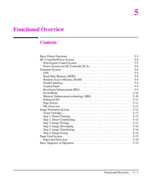 Page 525
Functional Overview
Contents
Basic Printer Functions .  . .  . .  . .  . .  . .  . .  . .  . .  . .  . .  . .  . .  . .  . . 5-3
DC Controller/Power System . .  . .  . .  . .  . .  . .  . .  . .  . .  . .  . .  . .  . . 5-4
Print Engine Control System .  . .  . .  . .  . .  . .  . .  . .  . .  . .  . .  . .  . . 5-5
Power System (on DC Controller PCA) .  . .  . .  . .  . .  . .  . .  . .  . .  . . 5-6
Formatter System . .  . .  . .  . .  . .  . .  . .  . .  . .  . .  . .  . .  . .  . .  . .  . . 5-8...