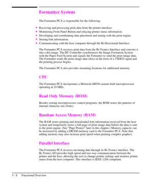 Page 59Formatter System
The Formatter PCA is responsible for the following:
·Receiving and processing print data from the printer interface.
·Monitoring Front Panel Button and relaying printer status information.
·Developing and coordinating data placement and timing with the print engine.
·Storing font information.
·Communicating with the host computer through the Bi-Directional Interface.
The Formatter PCA receives print data from the Bi-Tronics Interface and converts it
into a dot image. The DC Controller...