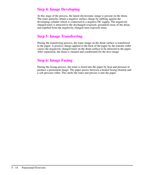 Page 65Step 4: Image Developing
At this stage of the process, the latent electrostatic image is present on the drum.
The toner particles obtain a negative surface charge by rubbing against the
developing cylinder which is connected to a negative DC supply. The negatively
charged toner is attracted to the discharged (exposed, grounded) areas of the drum,
and repelled from the negatively charged (non-exposed) areas.
Step 5: Image Transferring
During the transferring process, the toner image on the drum surface is...