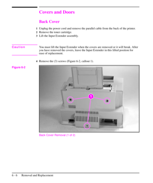 Page 79Covers and Doors
Back Cover
1Unplug the power cord and remove the parallel cable from the back of the printer.
2Remove the toner cartridge.
3Lift the Input Extender assembly.
CautionYou must lift the Input Extender when the covers are removed or it will break. After
you have removed the covers, leave the Input Extender in this lifted position for
ease of replacement.
4Remove the (3) screws (Figure 6-2, callout 1).
Back Cover Removal (1 of 2)
Figure 6-2
6 - 6 Removal and Replacement 