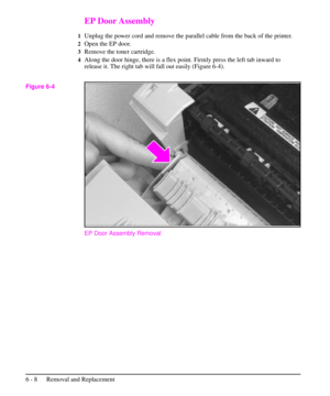 Page 81EP Door Assembly
1Unplug the power cord and remove the parallel cable from the back of the printer.
2Open the EP door.
3Remove the toner cartridge.
4Along the door hinge, there is a flex point. Firmly press the left tab inward to
release it. The right tab will fall out easily (Figure 6-4).
EP Door Assembly Removal
Figure 6-4
6 - 8 Removal and Replacement 