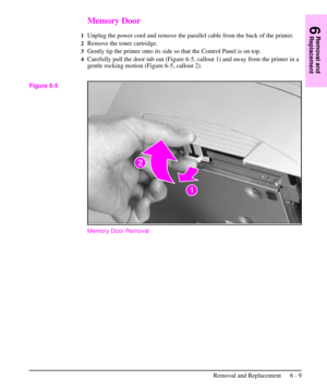 Page 82Memory Door
1Unplug the power cord and remove the parallel cable from the back of the printer.
2Remove the toner cartridge.
3Gently tip the printer onto its side so that the Control Panel is on top.
4Carefully pull the door tab out (Figure 6-5, callout 1) and away from the printer in a
gentle rocking motion (Figure 6-5, callout 2).
Memory Door Removal
Figure 6-5
6
Removal and
Replacement
Removal and Replacement 6 - 9 