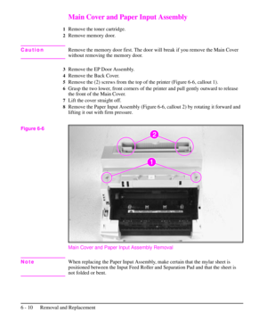 Page 83Main Cover and Paper Input Assembly
1Remove the toner cartridge.
2Remove memory door.
CautionRemove the memory door first. The door will break if you remove the Main Cover
without removing the memory door.
3Remove the EP Door Assembly.
4Remove the Back Cover.
5Remove the (2) screws from the top of the printer (Figure 6-6, callout 1).
6Grasp the two lower, front corners of the printer and pull gently outward to release
the front of the Main Cover.
7Lift the cover straight off.
8Remove the Paper Input...