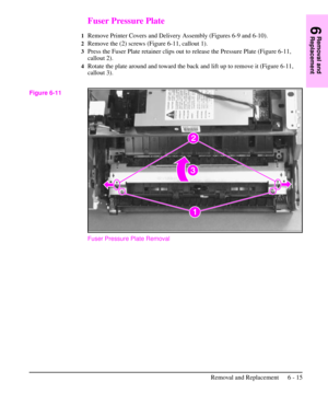 Page 88Fuser Pressure Plate
1Remove Printer Covers and Delivery Assembly (Figures 6-9 and 6-10).
2Remove the (2) screws (Figure 6-11, callout 1).
3Press the Fuser Plate retainer clips out to release the Pressure Plate (Figure 6-11,
callout 2).
4Rotate the plate around and toward the back and lift up to remove it (Figure 6-11,
callout 3).
Fuser Pressure Plate Removal
Figure 6-11
6
Removal and
Replacement
Removal and Replacement 6 - 15 