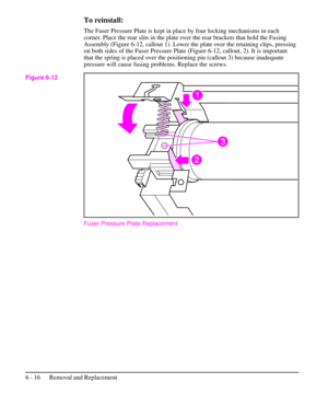 Page 89To reinstall:
The Fuser Pressure Plate is kept in place by four locking mechanisms in each
corner. Place the rear slits in the plate over the rear brackets that hold the Fusing
Assembly (Figure 6-12, callout 1). Lower the plate over the retaining clips, pressing
on both sides of the Fuser Pressure Plate (Figure 6-12, callout, 2). It is important
that the spring is placed over the positioning pin (callout 3) because inadequate
pressure will cause fusing problems. Replace the screws.
Fuser Pressure Plate...